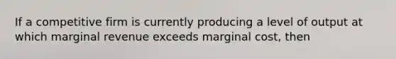 If a competitive firm is currently producing a level of output at which marginal revenue exceeds marginal cost, then