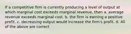 If a competitive firm is currently producing a level of output at which marginal cost exceeds marginal revenue, then a. average revenue exceeds marginal cost. b. the firm is earning a positive profit. c. decreasing output would increase the firm's profit. d. All of the above are correct