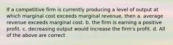 If a competitive firm is currently producing a level of output at which marginal cost exceeds marginal revenue, then a. average revenue exceeds marginal cost. b. the firm is earning a positive profit. c. decreasing output would increase the firm's profit. d. All of the above are correct