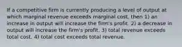 If a competitive firm is currently producing a level of output at which marginal revenue exceeds marginal cost, then 1) an increase in output will increase the firm's profit. 2) a decrease in output will increase the firm's profit. 3) total revenue exceeds total cost. 4) total cost exceeds total revenue.