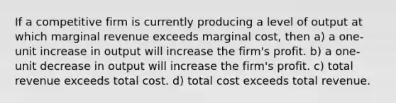 If a competitive firm is currently producing a level of output at which marginal revenue exceeds marginal cost, then a) a one-unit increase in output will increase the firm's profit. b) a one-unit decrease in output will increase the firm's profit. c) total revenue exceeds total cost. d) total cost exceeds total revenue.