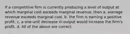 If a competitive firm is currently producing a level of output at which marginal cost exceeds marginal revenue, then a. average revenue exceeds marginal cost. b. the firm is earning a positive profit. c. a one-unit decrease in output would increase the firm's profit. d. All of the above are correct.