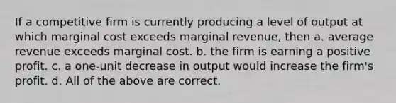 If a competitive firm is currently producing a level of output at which marginal cost exceeds marginal revenue, then a. average revenue exceeds marginal cost. b. the firm is earning a positive profit. c. a one-unit decrease in output would increase the firm's profit. d. All of the above are correct.