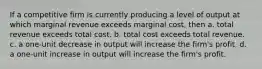 If a competitive firm is currently producing a level of output at which marginal revenue exceeds marginal cost, then a. total revenue exceeds total cost. b. total cost exceeds total revenue. c. a one-unit decrease in output will increase the firm's profit. d. a one-unit increase in output will increase the firm's profit.