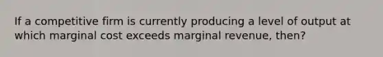 If a competitive firm is currently producing a level of output at which marginal cost exceeds marginal revenue, then?