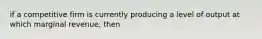 if a competitive firm is currently producing a level of output at which marginal revenue, then