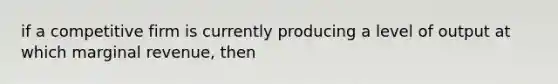 if a competitive firm is currently producing a level of output at which marginal revenue, then