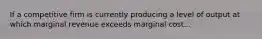 If a competitive firm is currently producing a level of output at which marginal revenue exceeds marginal cost...