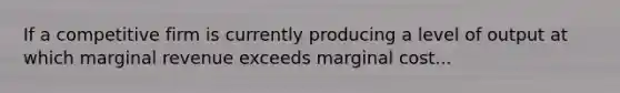 If a competitive firm is currently producing a level of output at which marginal revenue exceeds marginal cost...