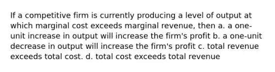 If a competitive firm is currently producing a level of output at which marginal cost exceeds marginal revenue, then a. a one-unit increase in output will increase the firm's profit b. a one-unit decrease in output will increase the firm's profit c. total revenue exceeds total cost. d. total cost exceeds total revenue