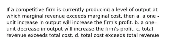 If a competitive firm is currently producing a level of output at which marginal revenue exceeds marginal cost, then a. a one - unit increase in output will increase the firm's profit. b. a one- unit decrease in output will increase the firm's profit. c. total revenue exceeds total cost. d. total cost exceeds total revenue