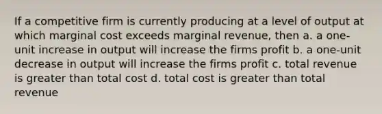 If a competitive firm is currently producing at a level of output at which marginal cost exceeds marginal revenue, then a. a one-unit increase in output will increase the firms profit b. a one-unit decrease in output will increase the firms profit c. total revenue is greater than total cost d. total cost is greater than total revenue