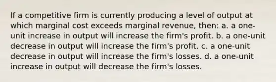 If a competitive firm is currently producing a level of output at which marginal cost exceeds marginal revenue, then: a. a one-unit increase in output will increase the firm's profit. b. a one-unit decrease in output will increase the firm's profit. c. a one-unit decrease in output will increase the firm's losses. d. a one-unit increase in output will decrease the firm's losses.