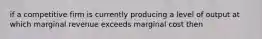 if a competitive firm is currently producing a level of output at which marginal revenue exceeds marginal cost then