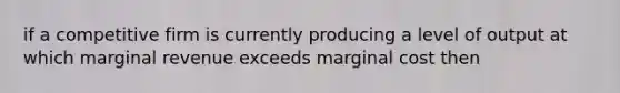 if a competitive firm is currently producing a level of output at which marginal revenue exceeds marginal cost then