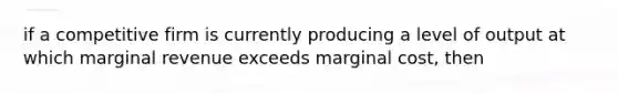 if a competitive firm is currently producing a level of output at which marginal revenue exceeds marginal cost, then