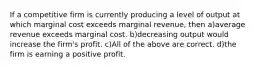 If a competitive firm is currently producing a level of output at which marginal cost exceeds marginal revenue, then a)average revenue exceeds marginal cost. b)decreasing output would increase the firm's profit. c)All of the above are correct. d)the firm is earning a positive profit.