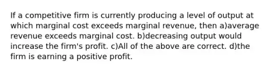 If a competitive firm is currently producing a level of output at which marginal cost exceeds marginal revenue, then a)average revenue exceeds marginal cost. b)decreasing output would increase the firm's profit. c)All of the above are correct. d)the firm is earning a positive profit.