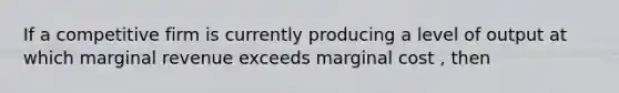 If a competitive firm is currently producing a level of output at which marginal revenue exceeds marginal cost , then