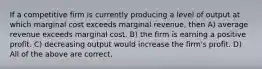 If a competitive firm is currently producing a level of output at which marginal cost exceeds marginal revenue, then A) average revenue exceeds marginal cost. B) the firm is earning a positive profit. C) decreasing output would increase the firm's profit. D) All of the above are correct.