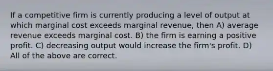 If a competitive firm is currently producing a level of output at which marginal cost exceeds marginal revenue, then A) average revenue exceeds marginal cost. B) the firm is earning a positive profit. C) decreasing output would increase the firm's profit. D) All of the above are correct.