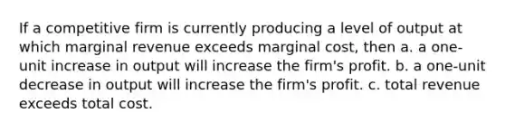 If a competitive firm is currently producing a level of output at which marginal revenue exceeds marginal cost, then a. a one-unit increase in output will increase the firm's profit. b. a one-unit decrease in output will increase the firm's profit. c. total revenue exceeds total cost.