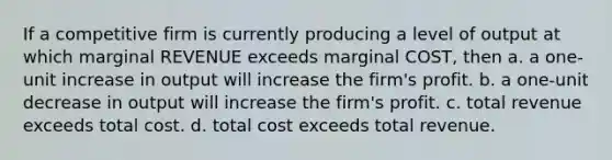 If a competitive firm is currently producing a level of output at which marginal REVENUE exceeds marginal COST, then a. a one-unit increase in output will increase the firm's profit. b. a one-unit decrease in output will increase the firm's profit. c. total revenue exceeds total cost. d. total cost exceeds total revenue.