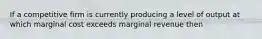 If a competitive firm is currently producing a level of output at which marginal cost exceeds marginal revenue then