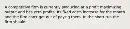 A competitive firm is currently producing at a profit maximizing output and has zero profits. Its fixed costs increase for the month and the firm can't get out of paying them. In the short run the firm should: