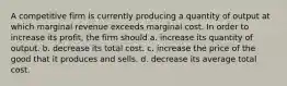 A competitive firm is currently producing a quantity of output at which marginal revenue exceeds marginal cost. In order to increase its profit, the firm should a. increase its quantity of output. b. decrease its total cost. c. increase the price of the good that it produces and sells. d. decrease its average total cost.