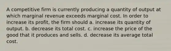 A competitive firm is currently producing a quantity of output at which marginal revenue exceeds marginal cost. In order to increase its profit, the firm should a. increase its quantity of output. b. decrease its total cost. c. increase the price of the good that it produces and sells. d. decrease its average total cost.