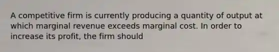 A competitive firm is currently producing a quantity of output at which marginal revenue exceeds marginal cost. In order to increase its profit, the firm should