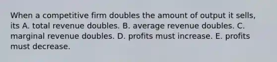 When a competitive firm doubles the amount of output it sells, its A. total revenue doubles. B. average revenue doubles. C. marginal revenue doubles. D. profits must increase. E. profits must decrease.