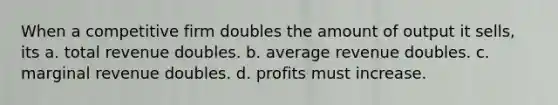 When a competitive firm doubles the amount of output it sells, its a. total revenue doubles. b. average revenue doubles. c. marginal revenue doubles. d. profits must increase.