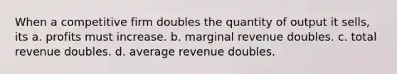 When a competitive firm doubles the quantity of output it sells, its a. profits must increase. b. marginal revenue doubles. c. total revenue doubles. d. average revenue doubles.