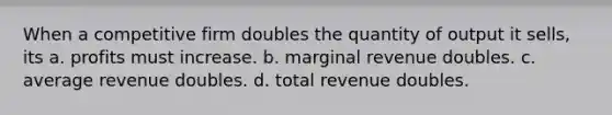 When a competitive firm doubles the quantity of output it sells, its a. profits must increase. b. marginal revenue doubles. c. average revenue doubles. d. total revenue doubles.