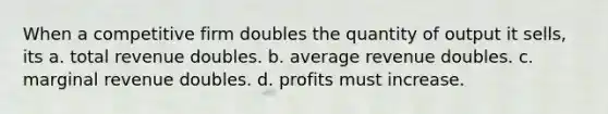 When a competitive firm doubles the quantity of output it sells, its a. total revenue doubles. b. average revenue doubles. c. marginal revenue doubles. d. profits must increase.