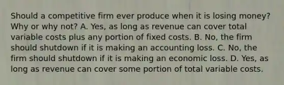 Should a competitive firm ever produce when it is losing​ money? Why or why​ not? A. ​Yes, as long as revenue can cover total variable costs plus any portion of fixed costs. B. ​No, the firm should shutdown if it is making an accounting loss. C. ​No, the firm should shutdown if it is making an economic loss. D. ​Yes, as long as revenue can cover some portion of total variable costs.