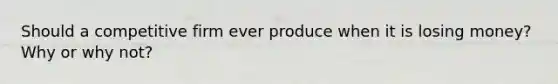Should a competitive firm ever produce when it is losing​ money? Why or why​ not?