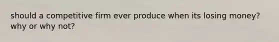 should a competitive firm ever produce when its losing money? why or why not?