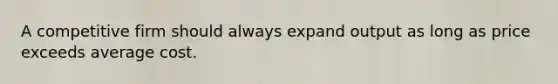 A competitive firm should always expand output as long as price exceeds average cost.