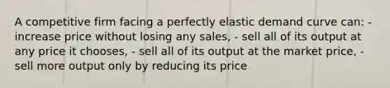 A competitive firm facing a perfectly elastic demand curve can: - increase price without losing any sales, - sell all of its output at any price it chooses, - sell all of its output at the market price, - sell more output only by reducing its price