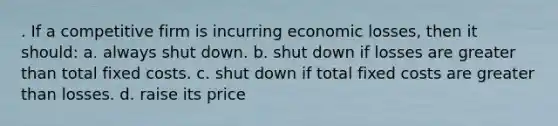 . If a competitive firm is incurring economic losses, then it should: a. always shut down. b. shut down if losses are greater than total fixed costs. c. shut down if total fixed costs are greater than losses. d. raise its price