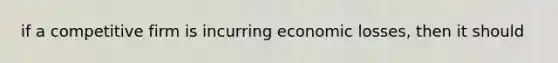 if a competitive firm is incurring economic losses, then it should