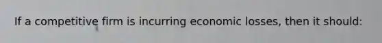 If a competitive firm is incurring economic losses, then it should: