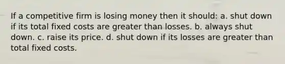 If a competitive firm is losing money then it should: a. shut down if its total fixed costs are <a href='https://www.questionai.com/knowledge/ktgHnBD4o3-greater-than' class='anchor-knowledge'>greater than</a> losses. b. always shut down. c. raise its price. d. shut down if its losses are greater than total fixed costs.