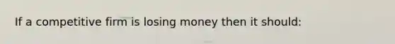 If a competitive firm is losing money then it should: