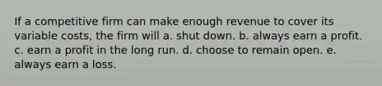 If a competitive firm can make enough revenue to cover its variable costs, the firm will a. shut down. b. always earn a profit. c. earn a profit in the long run. d. choose to remain open. e. always earn a loss.