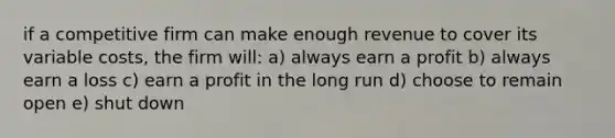 if a competitive firm can make enough revenue to cover its variable costs, the firm will: a) always earn a profit b) always earn a loss c) earn a profit in the long run d) choose to remain open e) shut down