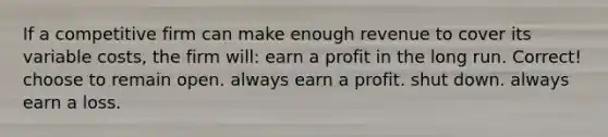 If a competitive firm can make enough revenue to cover its variable costs, the firm will: earn a profit in the long run. Correct! choose to remain open. always earn a profit. shut down. always earn a loss.